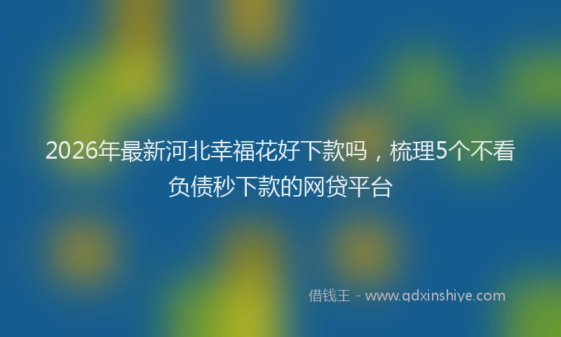 2026年最新河北幸福花好下款吗，梳理5个不看负债秒下款的网贷平台