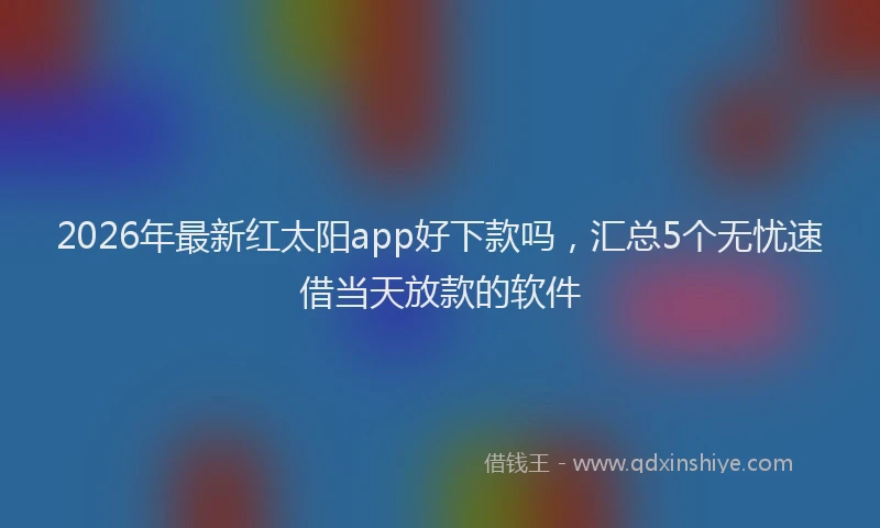 2026年最新红太阳app好下款吗，汇总5个无忧速借当天放款的软件