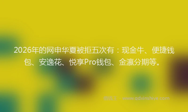2026年的网申华夏被拒五次有：现金牛、便捷钱包、安逸花、悦享Pro钱包、金瀛分期等。