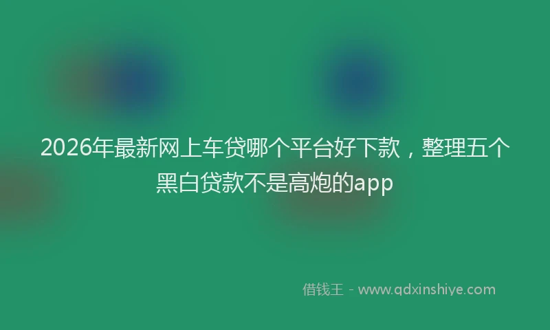 2026年最新网上车贷哪个平台好下款，整理五个黑白贷款不是高炮的app
