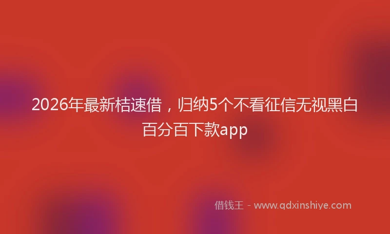2026年最新桔速借，归纳5个不看征信无视黑白百分百下款app
