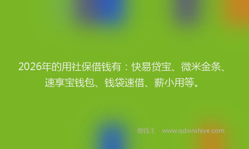 2026年的用社保借钱有：快易贷宝、微米金条、速享宝钱包、钱袋速借、薪小用等。