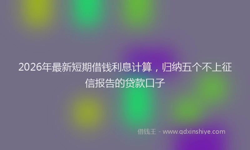 2026年最新短期借钱利息计算，归纳五个不上征信报告的贷款口子