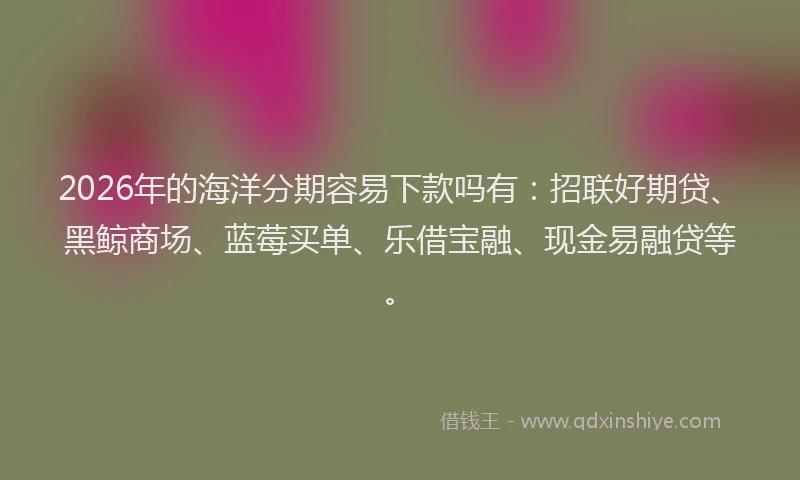 2026年的海洋分期容易下款吗有：招联好期贷、黑鲸商场、蓝莓买单、乐借宝融、现金易融贷等。
