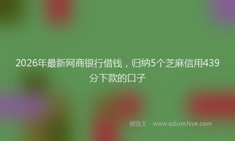 2026年最新网商银行借钱，归纳5个芝麻信用439分下款的口子