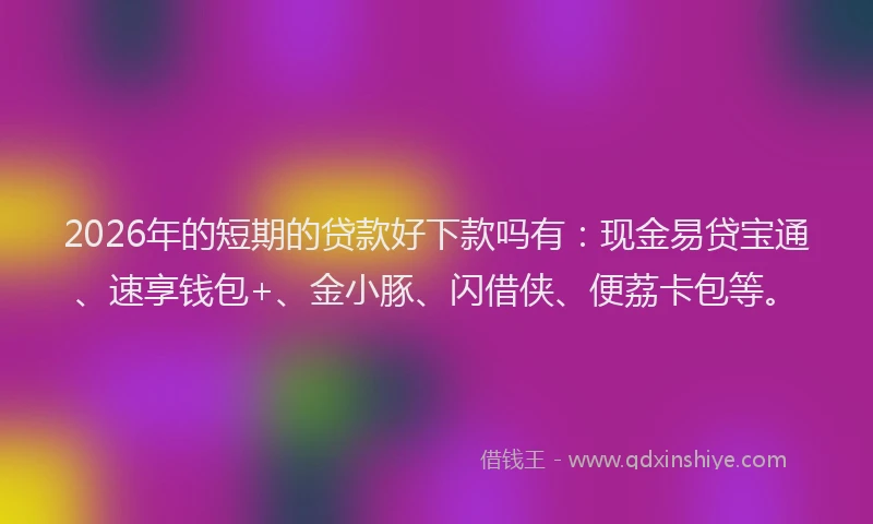 2026年的短期的贷款好下款吗有：现金易贷宝通、速享钱包+、金小豚、闪借侠、便荔卡包等。