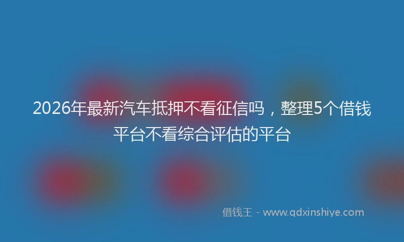 2026年最新汽车抵押不看征信吗，整理5个借钱平台不看综合评估的平台