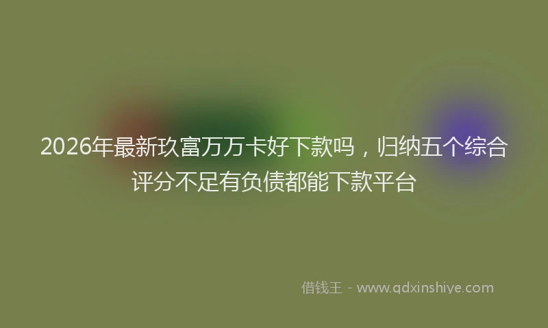 2026年最新玖富万万卡好下款吗，归纳五个综合评分不足有负债都能下款平台