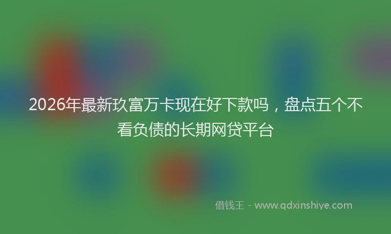 2026年最新玖富万卡现在好下款吗，盘点五个不看负债的长期网贷平台