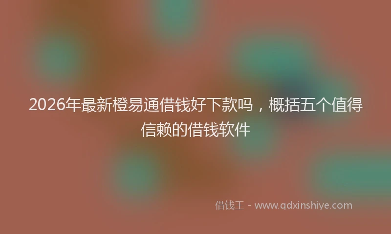 2026年最新橙易通借钱好下款吗，概括五个值得信赖的借钱软件