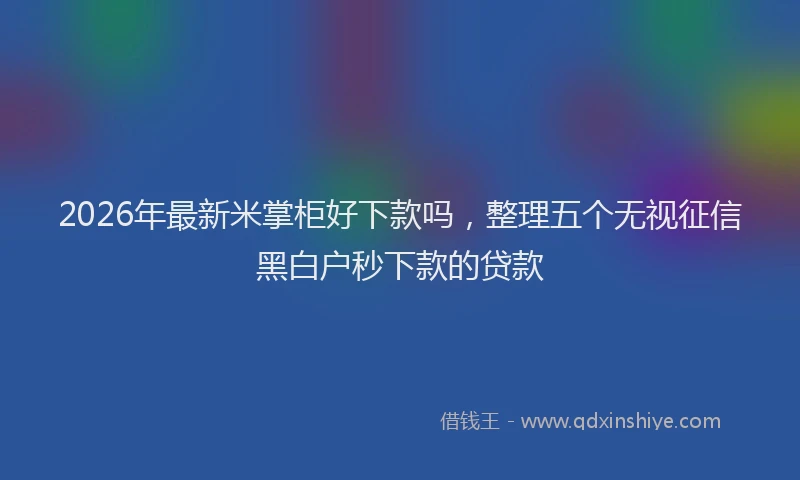 2026年最新米掌柜好下款吗，整理五个无视征信黑白户秒下款的贷款