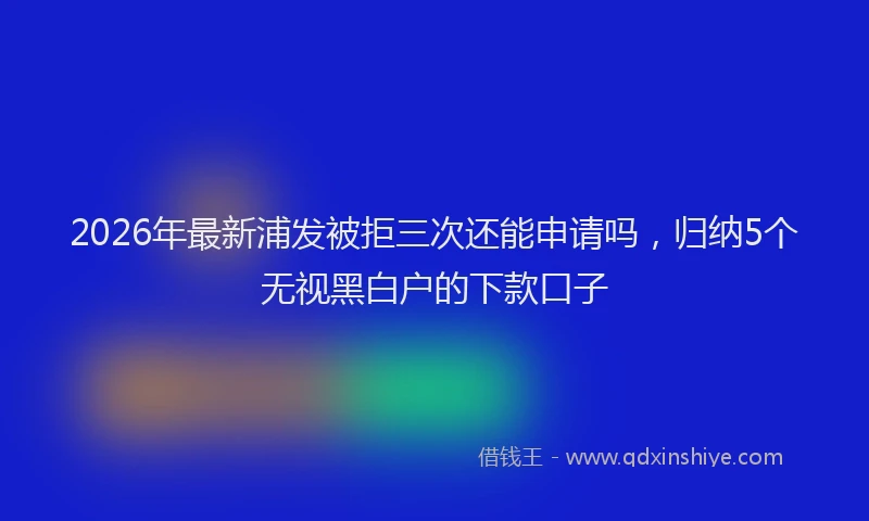 2026年最新浦发被拒三次还能申请吗，归纳5个无视黑白户的下款口子