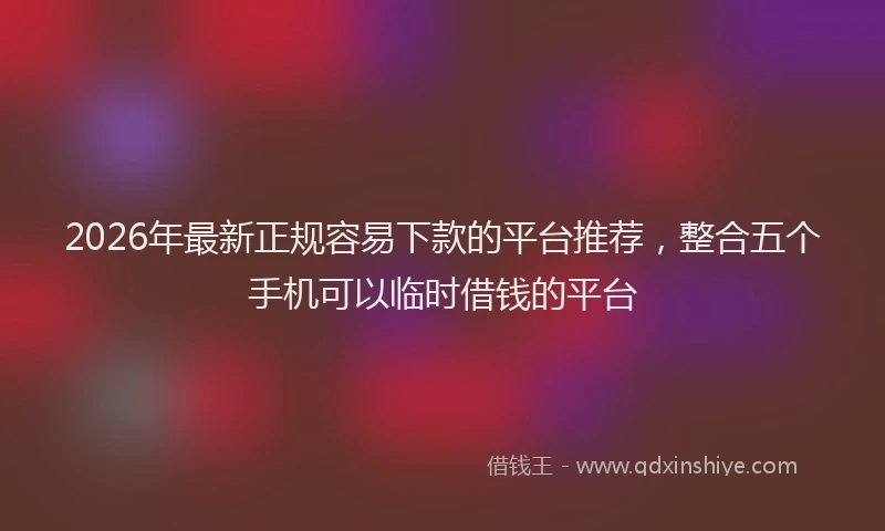 2026年最新正规容易下款的平台推荐，整合五个手机可以临时借钱的平台