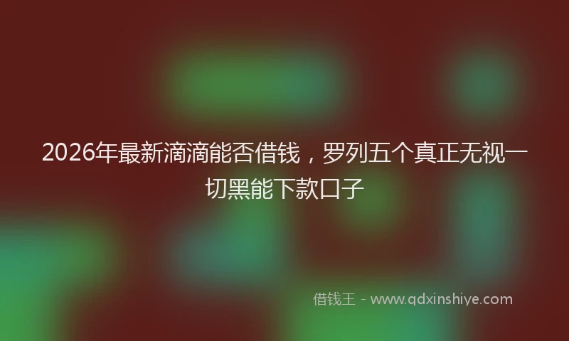 2026年最新滴滴能否借钱，罗列五个真正无视一切黑能下款口子