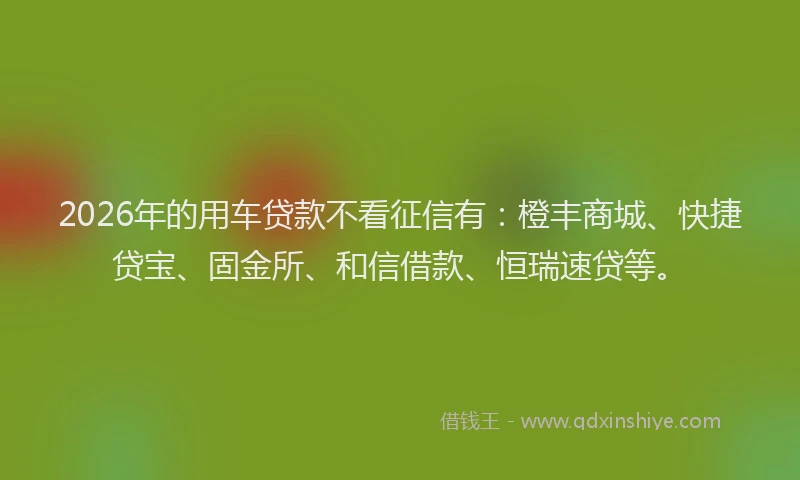 2026年的用车贷款不看征信有：橙丰商城、快捷贷宝、固金所、和信借款、恒瑞速贷等。