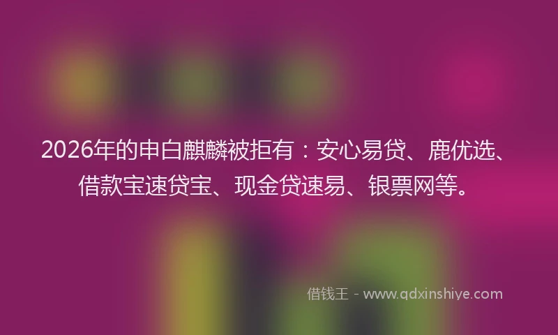 2026年的申白麒麟被拒有：安心易贷、鹿优选、借款宝速贷宝、现金贷速易、银票网等。