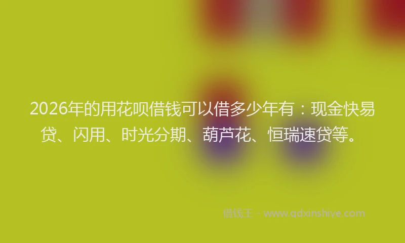 2026年的用花呗借钱可以借多少年有：现金快易贷、闪用、时光分期、葫芦花、恒瑞速贷等。