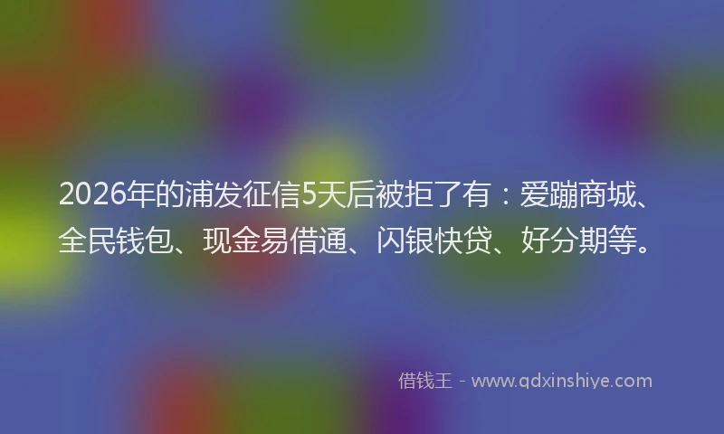 2026年的浦发征信5天后被拒了有：爱蹦商城、全民钱包、现金易借通、闪银快贷、好分期等。