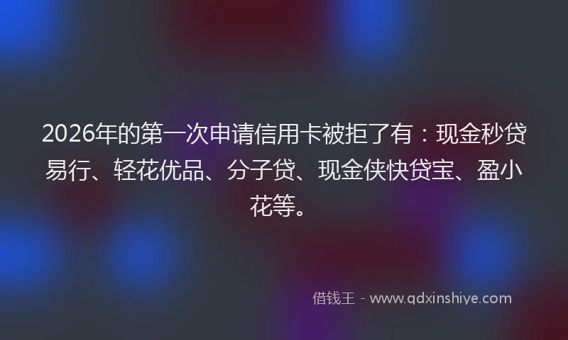 2026年的第一次申请信用卡被拒了有：现金秒贷易行、轻花优品、分子贷、现金侠快贷宝、盈小花等。