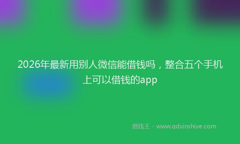 2026年最新用别人微信能借钱吗，整合五个手机上可以借钱的app