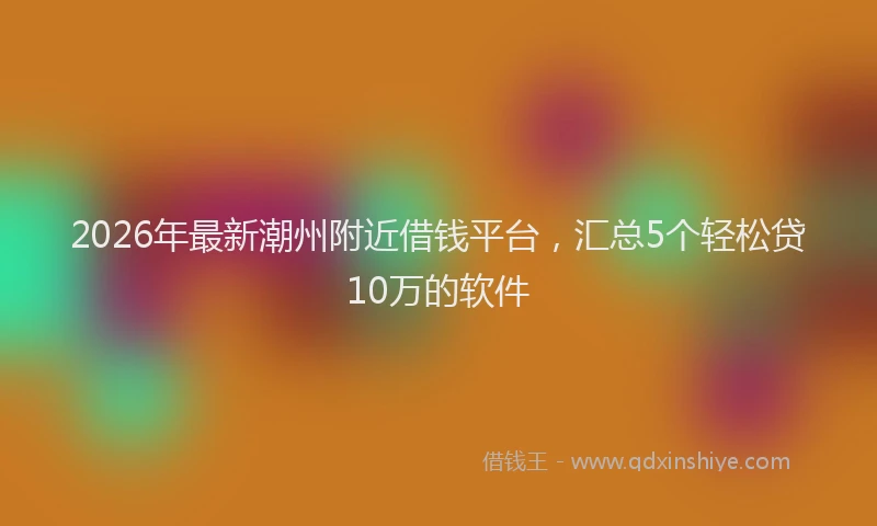 2026年最新潮州附近借钱平台，汇总5个轻松贷10万的软件