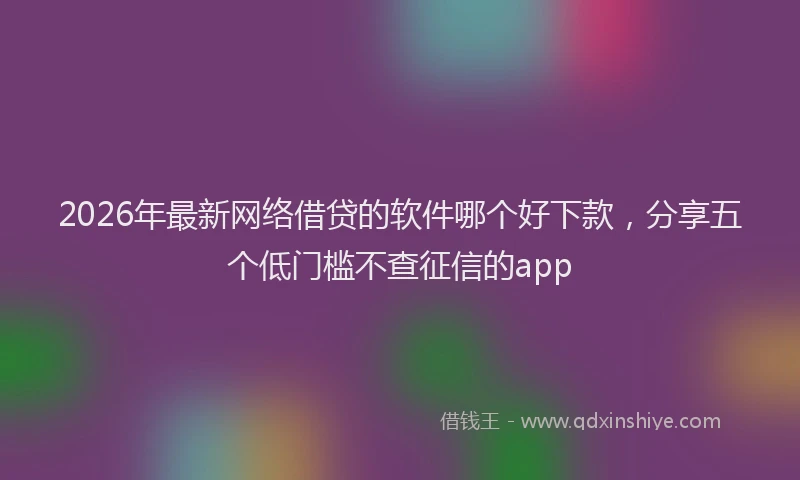 2026年最新网络借贷的软件哪个好下款，分享五个低门槛不查征信的app