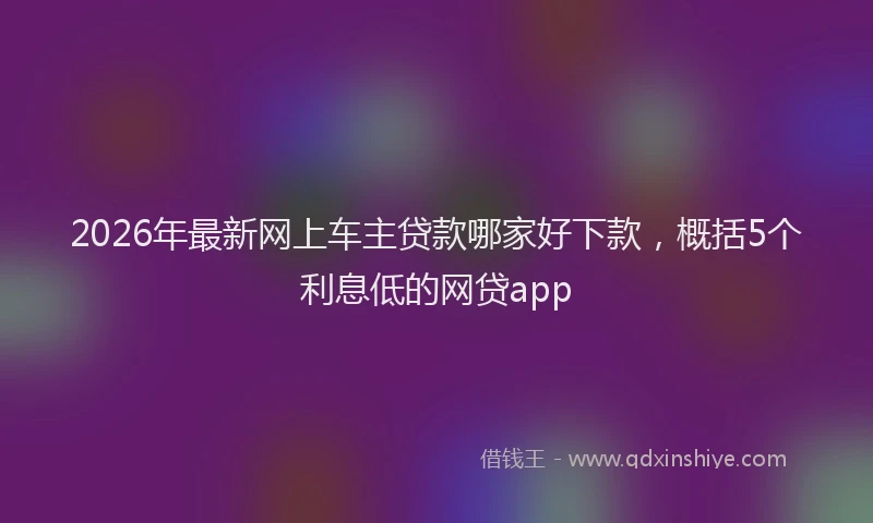 2026年最新网上车主贷款哪家好下款，概括5个利息低的网贷app