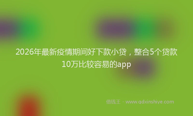 2026年最新疫情期间好下款小贷，整合5个贷款10万比较容易的app