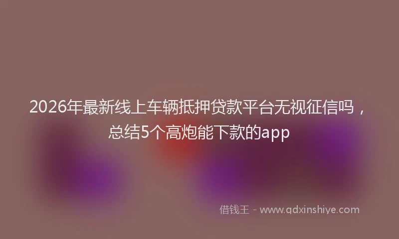 2026年最新线上车辆抵押贷款平台无视征信吗，总结5个高炮能下款的app
