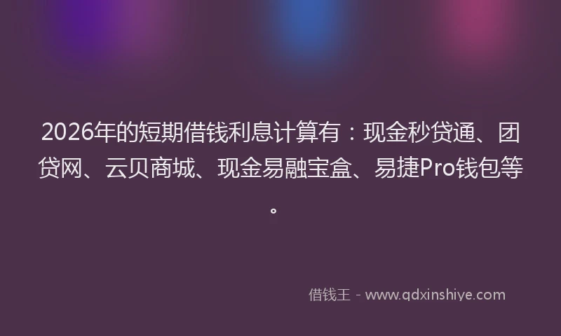 2026年的短期借钱利息计算有：现金秒贷通、团贷网、云贝商城、现金易融宝盒、易捷Pro钱包等。