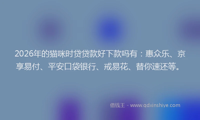 2026年的猫咪时贷贷款好下款吗有：惠众乐、京享易付、平安口袋银行、戒易花、替你速还等。