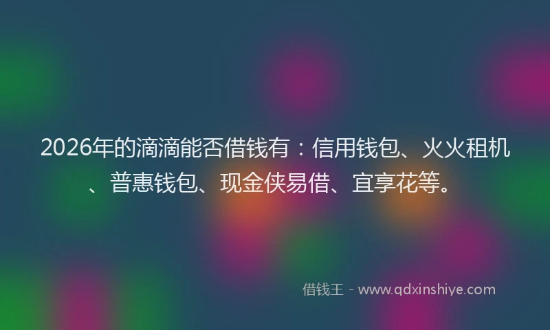 2026年的滴滴能否借钱有：信用钱包、火火租机、普惠钱包、现金侠易借、宜享花等。
