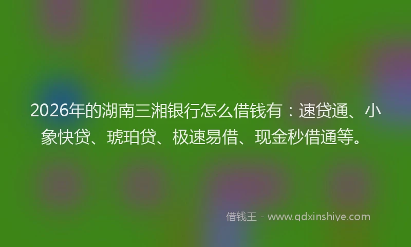 2026年的湖南三湘银行怎么借钱有：速贷通、小象快贷、琥珀贷、极速易借、现金秒借通等。