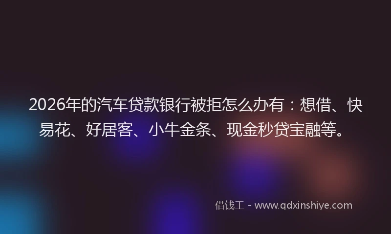2026年的汽车贷款银行被拒怎么办有：想借、快易花、好居客、小牛金条、现金秒贷宝融等。
