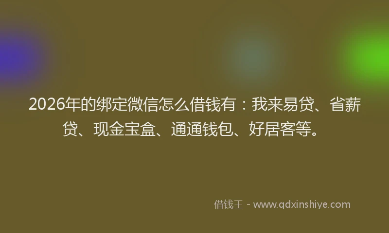 2026年的绑定微信怎么借钱有：我来易贷、省薪贷、现金宝盒、通通钱包、好居客等。
