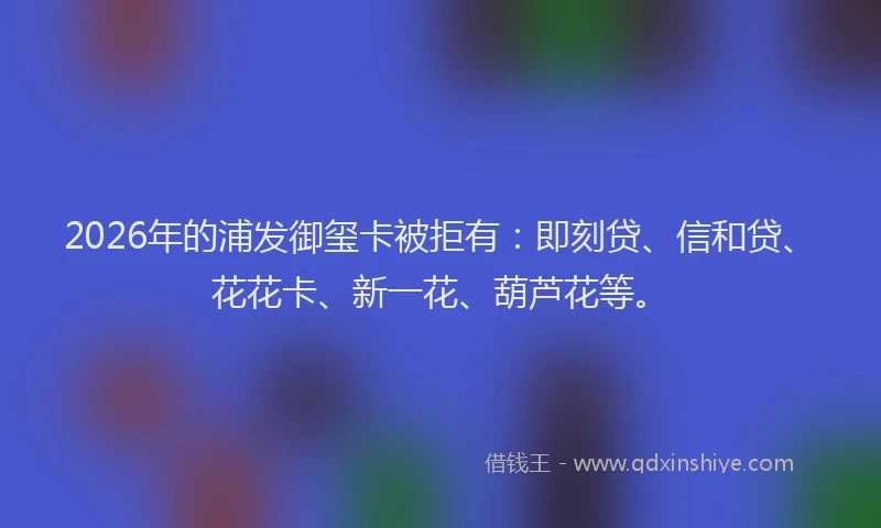 2026年的浦发御玺卡被拒有：即刻贷、信和贷、花花卡、新一花、葫芦花等。
