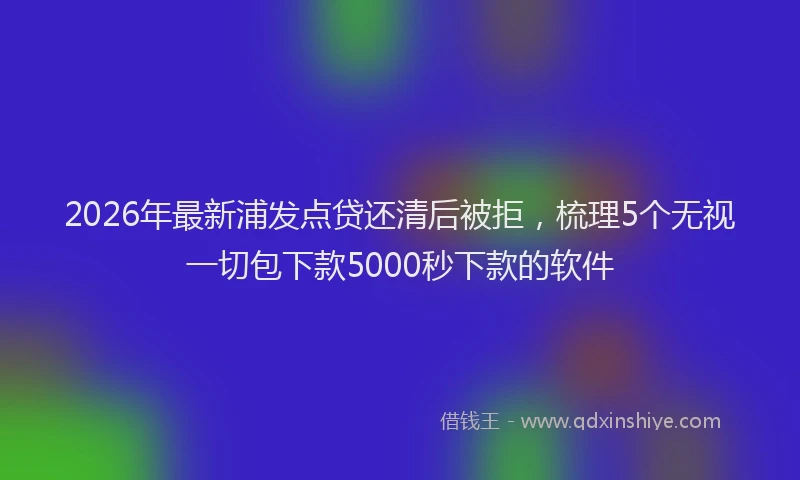 2026年最新浦发点贷还清后被拒，梳理5个无视一切包下款5000秒下款的软件