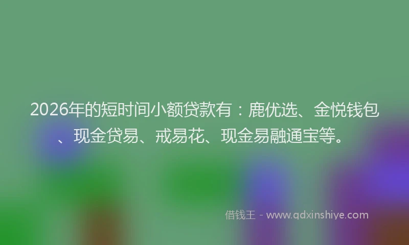 2026年的短时间小额贷款有：鹿优选、金悦钱包、现金贷易、戒易花、现金易融通宝等。