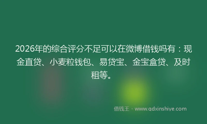 2026年的综合评分不足可以在微博借钱吗有：现金直贷、小麦粒钱包、易贷宝、金宝盒贷、及时租等。