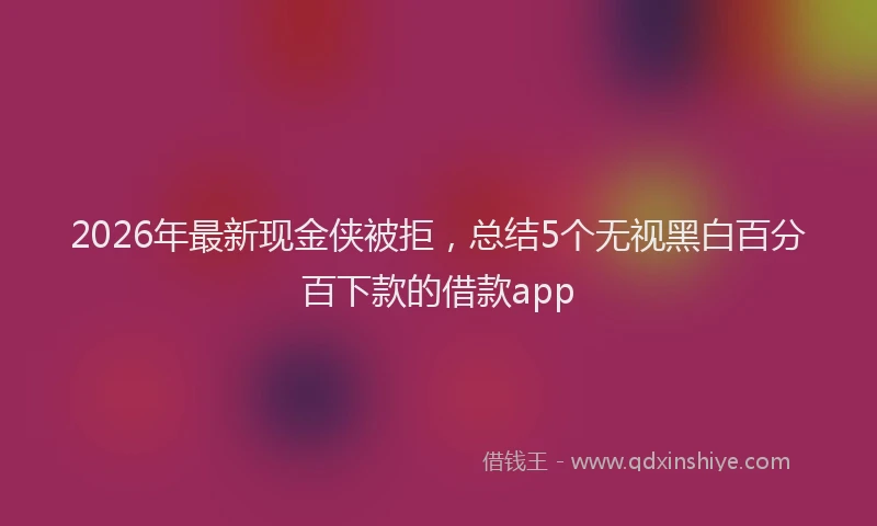 2026年最新现金侠被拒，总结5个无视黑白百分百下款的借款app