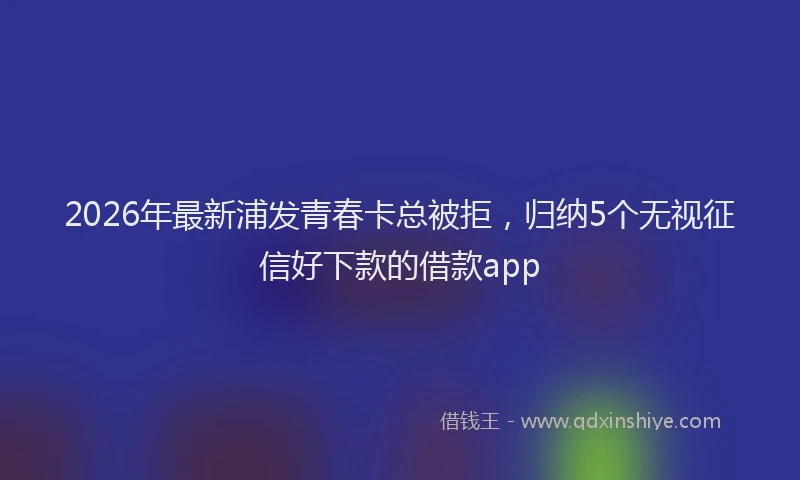 2026年最新浦发青春卡总被拒，归纳5个无视征信好下款的借款app