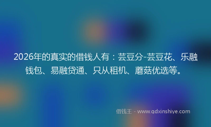 2026年的真实的借钱人有：芸豆分-芸豆花、乐融钱包、易融贷通、只从租机、蘑菇优选等。