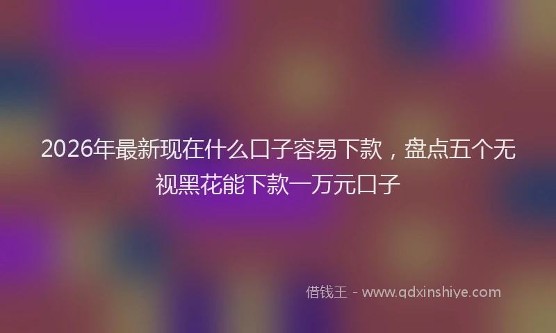 2026年最新现在什么口子容易下款，盘点五个无视黑花能下款一万元口子