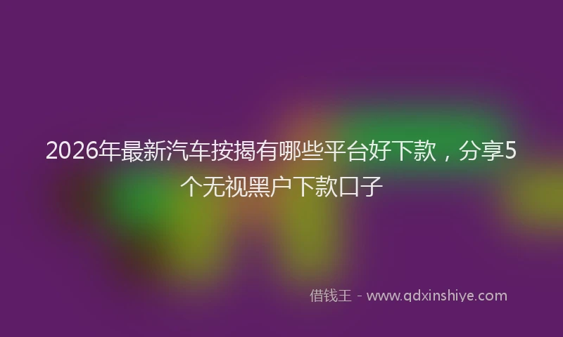 2026年最新汽车按揭有哪些平台好下款，分享5个无视黑户下款口子