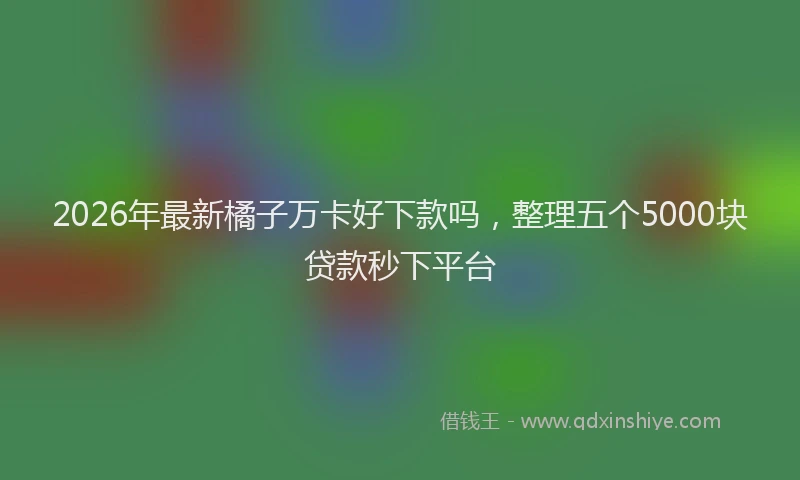 2026年最新橘子万卡好下款吗，整理五个5000块贷款秒下平台