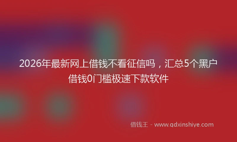 2026年最新网上借钱不看征信吗，汇总5个黑户借钱0门槛极速下款软件