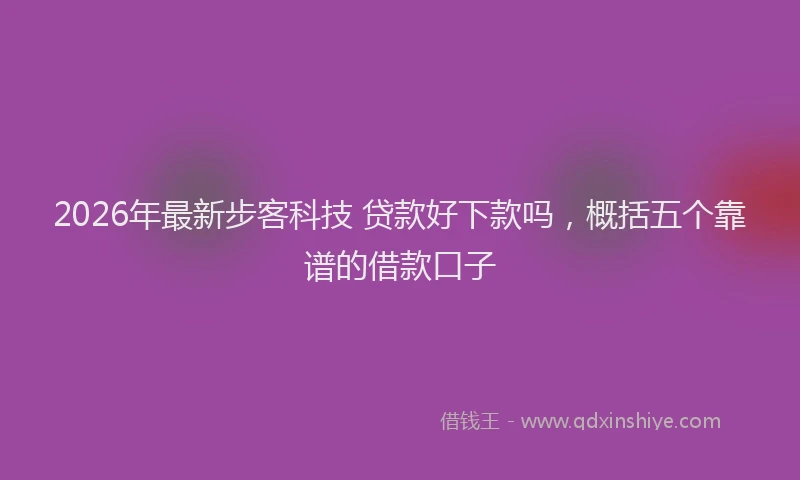 2026年最新步客科技 贷款好下款吗，概括五个靠谱的借款口子