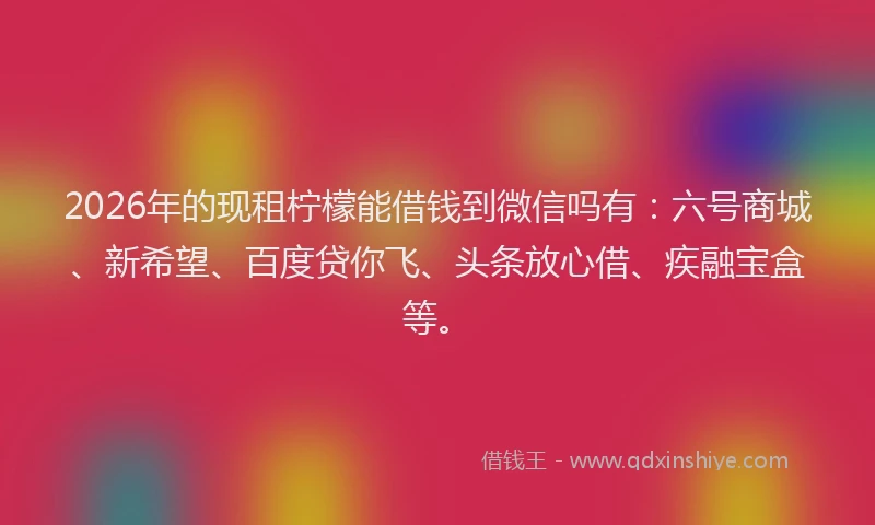 2026年的现租柠檬能借钱到微信吗有：六号商城、新希望、百度贷你飞、头条放心借、疾融宝盒等。