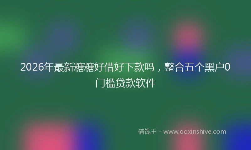 2026年最新糖糖好借好下款吗，整合五个黑户0门槛贷款软件