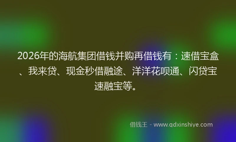 2026年的海航集团借钱并购再借钱有：速借宝盒、我来贷、现金秒借融途、洋洋花呗通、闪贷宝速融宝等。